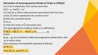 Derivation of Autoregressive Model of Order p (AR(p))
Let Zt​be a stationary time series such that
E(Zₜ) = μ, Var(Zₜ) = σ ²
Let {at} be a white noise process associated with the time
series Zt which represents the random error.
Define the centered series
Z =Z −μ
so that the mean of Z​ becomes zero.
The autoregressive model of order p is defined by
where
ϕ ,ϕ ,…,ϕ​ are constants called autoregressive parameters, and
at​is white noise.
Now introduce the backshift operator B defined
as BZ =Z
Then BZ =Z and B Z =Z
Z
~
t
t
~
t
......................(1)
1 2 p
t-1
t
t
t-1 t
2
t-2
 