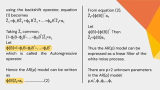 From equation (2),
Z =[ϕ(B)] a
Let
ψ(B)=[ϕ(B)] Then
Z =ψ(B)a
Thus the AR(p) model can be
expressed as a linear filter of the
white noise process.
There are p+2 unknown parameters
in the AR(p) model:
μ,σ ,ϕ ,ϕ ,…,ϕ
using the backshift operator, equation
(1) becomes
Z =ϕ BZ +ϕ B Z +⋯+ϕ B Z +a
Taking Z​ common,
(1−ϕ B−ϕ B−⋯−ϕ B )Z =a
Let
ϕ(B)=1−ϕ B−ϕ B −⋯−ϕ B
which is called the Autoregressive
operator.
Hence the AR(p) model can be written
as
ϕ(B)Z =a ..........................(2)
t t t
1 2
2 p
t t
p
~ ~
~ ~
~
t
1 2
2
p
p ~
t t
1 2
2 p
p
t t
t
~
t
-1
-1
~
t t
Z
2
1 2 p
 