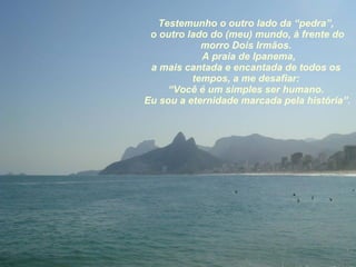 Testemunho o outro lado da “pedra”, o outro lado do (meu) mundo, à frente do morro Dois Irmãos. A praia de Ipanema, a mais cantada e encantada de todos os tempos, a me desafiar: “ Você é um simples ser humano. Eu sou a eternidade marcada pela história”. 