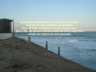 As baleias abatidas deram nome ao Arpoador, mas foram das melodias lá nascidas, que até hoje compõem nossas lembranças, que o Rio de Janeiro extraiu o que de mais magnífico existiu na cultura de uma geração. 