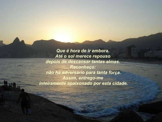 Que é hora de ir embora. Até o sol merece repouso depois de descansar tantas almas. Reconheço: não há adversário para tanta força. Assim, entrego-me inteiramente apaixonado por esta cidade. 