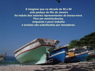 E imaginar que na década de 50 e 60 este pedaço do Rio de Janeiro foi reduto dos maiores representantes da bossa-nova. Fico em reminiscências, enquanto o povo trabalha e turistas são substituídos por moradores. 