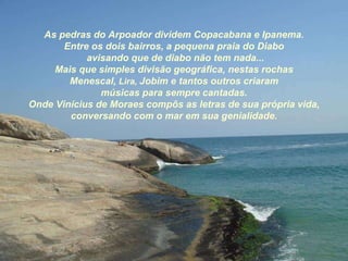 As pedras do Arpoador dividem Copacabana e Ipanema. Entre os dois bairros, a pequena praia do Diabo avisando que de diabo não tem nada... Mais que simples divisão geográfica, nestas rochas Menescal,  Lira,   Jobim e tantos outros criaram músicas para sempre cantadas. Onde Vinícius de Moraes compôs as letras de sua própria vida, conversando com o mar em sua genialidade. 