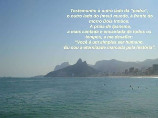 Testemunho o outro lado da “pedra”, o outro lado do (meu) mundo, à frente do morro Dois Irmãos. A praia de Ipanema, a mais cantada e encantada de todos os tempos, a me desafiar: “ Você é um simples ser humano. Eu sou a eternidade marcada pela história”. 
