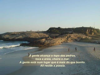 A gente alcança o topo das pedras, toca a areia, cheira o mar. A gente está num lugar que é mais do que bonito. Ali reside a poesia. 