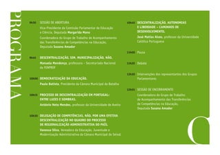 PROGRAMA
9h30	 SESSÃO DE ABERTURA
	 Vice-Presidente da Comissão Parlamentar de Educação
e Ciência, Deputada Margarida Mano
	 Coordenadora do Grupo de Trabalho de Acompanhamento
das Transferências de Competências na Educação,
Deputada Susana Amador
9h45	 DESCENTRALIZAÇÃO, SIM. MUNICIPALIZAÇÃO, NÃO.
	 Manuela Mendonça, professora – Secretariado Nacional
da FENPROF
10h00	 DEMOCRATIZAÇÃO DA EDUCAÇÃO.
	 Paulo Batista, Presidente da Câmara Municipal da Batalha
10h15	 PROCESSO DE DESCENTRALIZAÇÃO EM PORTUGAL:
ENTRE LUZES E SOMBRAS.
	 António Neto Mendes, professor da Universidade de Aveiro
10h30	 DELEGAÇÃO DE COMPETÊNCIAS, NÃO. POR UMA EFETIVA
DESCENTRALIZAÇÃO NO QUADRO DO PROCESSO
DE REGIONALIZAÇÃO ADMINISTRATIVA DO PAÍS.
	 Vanessa Silva, Vereadora da Educação, Juventude e
Modernização Administrativa da Câmara Municipal do Seixal
10h45	 DESCENTRALIZAÇÃO, AUTONOMIAS
E LIBERDADE – CAMINHOS DE
DESENVOLVIMENTO.
	 José Matias Alves, professor da Universidade
Católica Portuguesa
11h00	Pausa
11h20	Debate
12h30	 Intervenções dos representantes dos Grupos
Parlamentares
12h55	 SESSÃO DE ENCERRAMENTO
	 Coordenadora do Grupo de Trabalho
de Acompanhamento das Transferências
de Competências na Educação,
Deputada Susana Amador
 