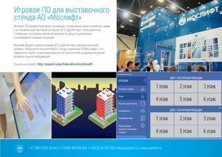 +7 (981) 825-36-64 | +7 (499) 404-09-38 | +7 (812) 66-207-55 | info@arpoint.ru | www.arpoint.ru
Игровое ПО для выставочного
стенда АО «Мослифт»
Игровое ПО для выставочного
стенда АО «Мослифт»
Игровое ПО демонстрировало на экране стенда жизнь многоэтажного дома,
с установленной системой контроля АСУ»Диспетчер». Пользователи
с помощью тачскрина имели возможность решать различные
сложившиеся в домах ситуации.
Игровой формат демонстрации АСУ «Диспетчер» показал высокий
уровень лояльности посетителей к стенду компании АО»Мослифт», что
свидетельствует о заинтересованности посетителей шоурумов игровой
формой подачи информации.
Ссылка на проект: http://arpoint.ru/portfolio/all-works/#moslift
 