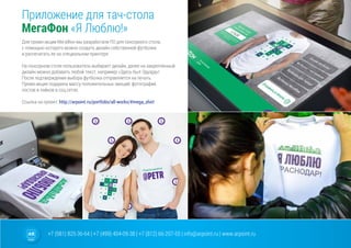 +7 (981) 825-36-64 | +7 (499) 404-09-38 | +7 (812) 66-207-55 | info@arpoint.ru | www.arpoint.ru
Для промо-акции МегаФон мы разработали ПО для сенсорного стола,
с помощью которого можно создать дизайн собственной футболки
и распечатать ее на специальном принтере.
На сенсорном столе пользователь выбирает дизайн, далее на закрепленный
дизайн можно добавить любой текст, например «Здесь был Эдуард»!
После подтверждения выбора футболка отправляется на печать.
Промо-акция подарила массу положительных эмоций, фотографий,
постов и лайков в соц.сетях.
Ссылка на проект: http://arpoint.ru/portfolio/all-works/#mega_shirt
Приложение для тач-стола
МегаФон «Я Люблю!»
Приложение для тач-стола
МегаФон «Я Люблю!»
 