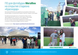 +7 (981) 825-36-64 | +7 (499) 404-09-38 | +7 (812) 66-207-55 | info@arpoint.ru | www.arpoint.ru
Для компании МегаФон мы разработали программное обеспечение
для фотобудки, установленной в рамках открытия стадиона «Краснодар».
Российские болельщики матча «Россия-Коста-Рика» могли
сфотографироваться с мячом на поле стадиона. Лица людей
автоматически перекрашивались в российский флаг.
30 тысяч человек смогли сфотографироваться в фотобудке
и получить отличные фотографии на долгую память!
Ссылка на проект: http://arpoint.ru/portfolio/all-works/#photobooth
ПО для фотобудки МегаФон
на открытие стадиона
«Краснодар»
ПО для фотобудки МегаФон
на открытие стадиона
«Краснодар»
 