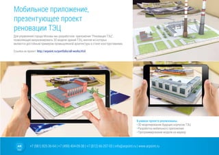 +7 (981) 825-36-64 | +7 (499) 404-09-38 | +7 (812) 66-207-55 | info@arpoint.ru | www.arpoint.ru
Мобильное приложение,
презентующее проект
реновации ТЭЦ
Для управления города Москвы мы разработали приложение “Реновация ТЭЦ”,
позволяющее визуализировать 3D модели зданий ТЭЦ, многие из которых
являются достойным примером промышленной архитектуры в стиле конструктивизма.
Cсылка на проект: http://arpoint.ru/portfolio/all-works/#zil
В рамках проекта реализованы:
•	3D моделирование будущих корпусов ТЭЦ
•	Разработка мобильного приложения
•	Программирование модели на маркер
 