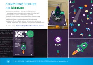 +7 (981) 825-36-64 | +7 (499) 404-09-38 | +7 (812) 66-207-55 | info@arpoint.ru | www.arpoint.ru
Космический скроллер
для МегаФон
«Космическая Одиссея 4G» - это мобильное приложение,
в популярном жанре сенсорного скроллера. Игроку предстоит
выйти в открытый космос и попробовать пролететь
как можно дольше, собирая бонусы и уклоняясь от препятствий!
При выборе режима дополненной реальности и наведении
камеры устройства на флаер, прямо из картинки вылетает ракета
и взлетает вверх, после чего появляется интерактивная кнопка «Играть»
Cсылка на проект: http://arpoint.ru/portfolio/all-works/#rocket_megafon
 
