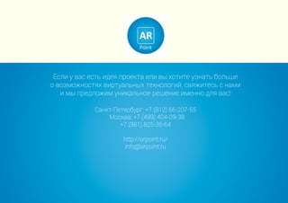 Если у вас есть идея проекта или вы хотите узнать больше
о возможностях виртуальных технологий, свяжитесь с нами
и мы предложим уникальное решение именно для вас!
Санкт-Петербург: +7 (812) 66-207-55
Москва: +7 (499) 404-09-38
+7 (981) 825-36-64
http://arpoint.ru/
info@arpoint.ru
 