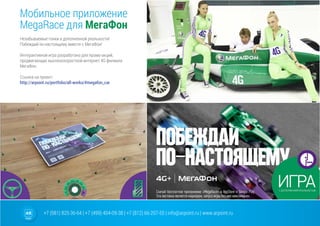 +7 (981) 825-36-64 | +7 (499) 404-09-38 | +7 (812) 66-207-55 | info@arpoint.ru | www.arpoint.ru
Мобильное приложение
MegaRace для МегаФон
Мобильное приложение
MegaRace для МегаФон
Незабываемые гонки в дополненной реальности!
Побеждай по-настоящему вместе с МегаФон!
Интерактивная игра разработана для промо-акций,
продвигающих высокоскоростной интернет 4G филиала
МегаФон.
Cсылка на проект:
http://arpoint.ru/portfolio/all-works/#megafon_car
 