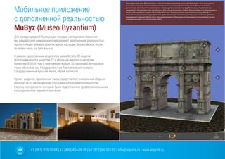 +7 (981) 825-36-64 | +7 (499) 404-09-38 | +7 (812) 66-207-55 | info@arpoint.ru | www.arpoint.ru
Мобильное приложение
с дополненной реальностью
MuByz (Museo Byzantium)
Мобильное приложение
с дополненной реальностью
MuByz (Museo Byzantium)
Для международной Ассоциации городов-наследников Византии
мы разработали уникальное приложение с дополненной реальностью,
презентующее великое архитектурное наследие Византийской эпохи
по всему миру, на трёх языках.
В рамках проекта наши моделлеры разработали 3D модели
фотографического качества 22-х объектов мирового наследия
Византии. В 2016 году в приложение войдут 3D панорамы интеръеров
таких объектов, как Государственная Третьяковская галерея,
Государственный Русский музей, Музей Ватикана.
Кроме моделей, приложение также представляет уникальный сборник
маршрутов по византийским городам и достопримечательностям
Европы, экскурсии по которым были подготовлены профессиональными
визанциологами мирового значения.
 