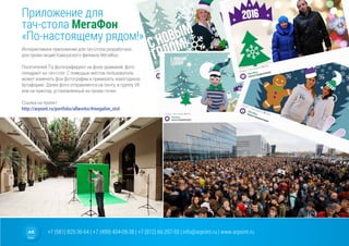 +7 (981) 825-36-64 | +7 (499) 404-09-38 | +7 (812) 66-207-55 | info@arpoint.ru | www.arpoint.ru
Приложение для
тач-стола МегаФон
«По-настоящему рядом!»
Приложение для
тач-стола МегаФон
«По-настоящему рядом!»
Интерактивное приложение для тач-стола разработано
для промо-акций Кавказского филиала МегаФон.
Посетителей ТЦ фотографируют на фоне хромакей, фото
попадают на тач-стол. С помощью жестов пользователь
может изменять фон фотографии и примерять новогоднюю
бутафорию. Далее фото отправляется на почту, в группу VK
или на принтер, установленный на промо-точке.
Ссылка на проект:
http://arpoint.ru/portfolio/allworks/#megafon_stol
 