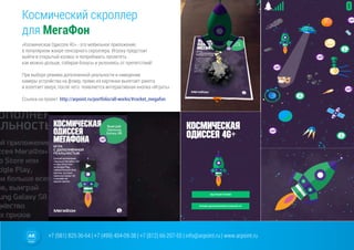 +7 (981) 825-36-64 | +7 (499) 404-09-38 | +7 (812) 66-207-55 | info@arpoint.ru | www.arpoint.ru
Космический скроллер
для МегаФон
«Космическая Одиссея 4G» - это мобильное приложение,
в популярном жанре сенсорного скроллера. Игроку предстоит
выйти в открытый космос и попробовать пролететь
как можно дольше, собирая бонусы и уклоняясь от препятствий!
При выборе режима дополненной реальности и наведении
камеры устройства на флаер, прямо из картинки вылетает ракета
и взлетает вверх, после чего появляется интерактивная кнопка «Играть»
Cсылка на проект: http://arpoint.ru/portfolio/all-works/#rocket_megafon
 