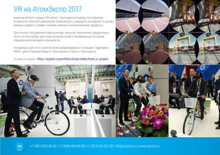 +7 (981) 825-36-64 | +7 (499) 404-09-38 | +7 (812) 66-207-55 | info@arpoint.ru | www.arpoint.ru
VR на АтомЭкспо 2017
Команда ArPoint создала VR проект, благодаря которому гости форума
Атомэкспо получили уникальную возможность совершить экскурсию по цехам
завода и увидеть своими глазами сложные технологические процессы!
Для полного погружения в виртуальную прогулку посетителю предлагалось
сесть на велосипед, одеть виртуальный шлем и перемещаться по цехам,
управляя велосипедом в реальности.
Специально для этого проекта были смоделированы 4 локации: Гидропресс,
ЭМСС, цеха Атомэнергомаш в г.Волгодонск и Порт в г.Волгодонск.
Ссылка на проект: https://arpoint.ru/portfolio/virtual-reality/#aem_vr_project
 