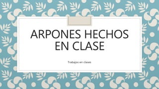 ARPONES HECHOS
EN CLASE
Trabajos en clases
 