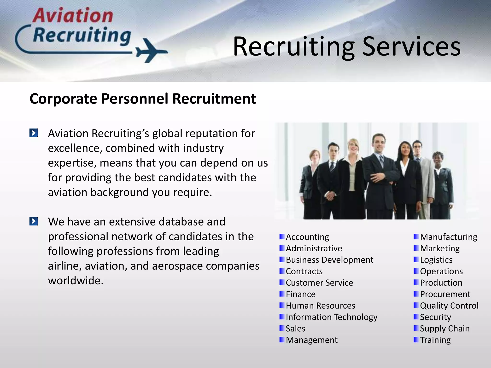 Recruiting ServicesCorporate Personnel RecruitmentAviation Recruiting’s global reputation for excellence, combined with industry expertise, means that you can depend on us for providing the best candidates with the aviation background you require.We have an extensive database and professional network of candidates in the following professions from leading airline, aviation, and aerospace companies worldwide.Accounting AdministrativeBusiness DevelopmentContractsCustomer ServiceFinanceHuman ResourcesInformation TechnologySalesManagementManufacturingMarketing LogisticsOperationsProductionProcurementQuality ControlSecuritySupply ChainTraining