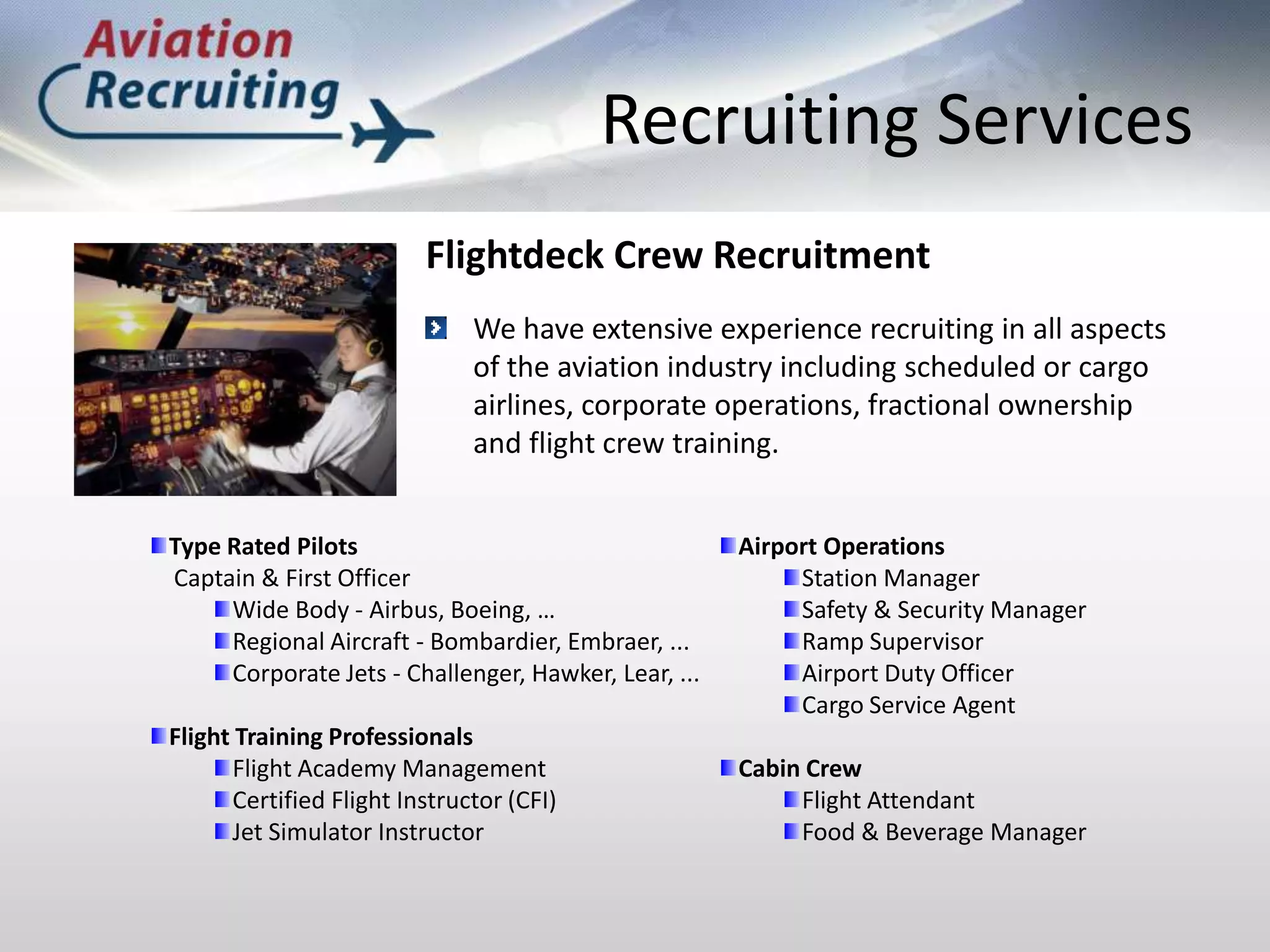Recruiting ServicesFlightdeck Crew RecruitmentWe have extensive experience recruiting in all aspects of the aviation industry including scheduled or cargo airlines, corporate operations, fractional ownership and flight crew training.Type Rated Pilots      Captain & First OfficerWide Body - Airbus, Boeing, …Regional Aircraft - Bombardier, Embraer, ...Corporate Jets - Challenger, Hawker, Lear, ...Flight Training ProfessionalsFlight Academy ManagementCertified Flight Instructor (CFI)Jet Simulator InstructorAirport OperationsStation ManagerSafety & Security ManagerRamp SupervisorAirport Duty OfficerCargo Service AgentCabin CrewFlight AttendantFood & Beverage Manager