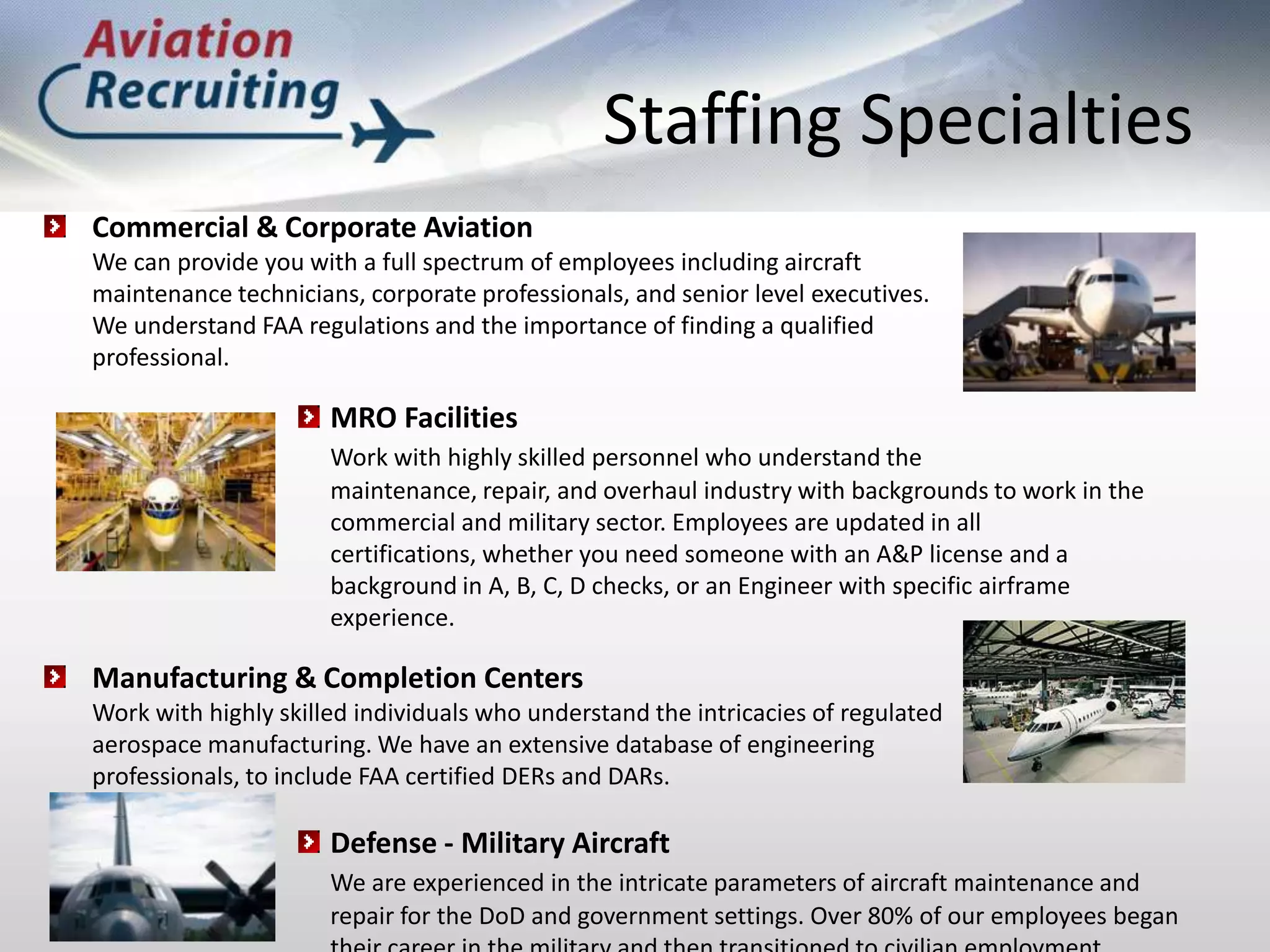Staffing SpecialtiesCommercial & Corporate Aviation	We can provide you with a full spectrum of employees including aircraft 	maintenance technicians, corporate professionals, and senior level executives. 	We understand FAA regulations and the importance of finding a qualified 	professional.MRO FacilitiesWork with highly skilled personnel who understand the maintenance, repair, and overhaul industry with backgrounds to work in the commercial and military sector. Employees are updated in all certifications, whether you need someone with an A&P license and a background in A, B, C, D checks, or an Engineer with specific airframe experience.Manufacturing & Completion Centers	Work with highly skilled individuals who understand the intricacies of regulated 	aerospace manufacturing. We have an extensive database of engineering 	professionals, to include FAA certified DERs and DARs.Defense - Military AircraftWe are experienced in the intricate parameters of aircraft maintenance and repair for the DoD and government settings. Over 80% of our employees began their career in the military and then transitioned to civilian employment.
