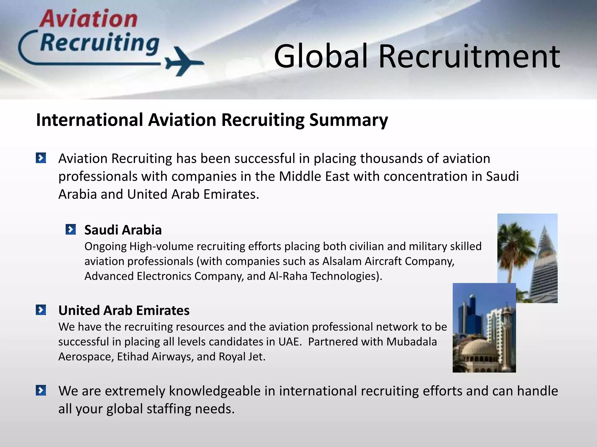 Global RecruitmentInternational Aviation Recruiting SummaryAviation Recruiting has been successful in placing thousands of aviation professionals with companies in the Middle East with concentration in Saudi Arabia and United Arab Emirates. Saudi Arabia 	Ongoing High-volume recruiting efforts placing both civilian and military skilled 	aviation professionals (with companies such as Alsalam Aircraft Company, 	Advanced Electronics Company, and Al-Raha Technologies).United Arab Emirates	We have the recruiting resources and the aviation professional network to be 	successful in placing all levels candidates in UAE.  Partnered with Mubadala 	Aerospace, Etihad Airways, and Royal Jet.We are extremely knowledgeable in international recruiting efforts and can handle all your global staffing needs.