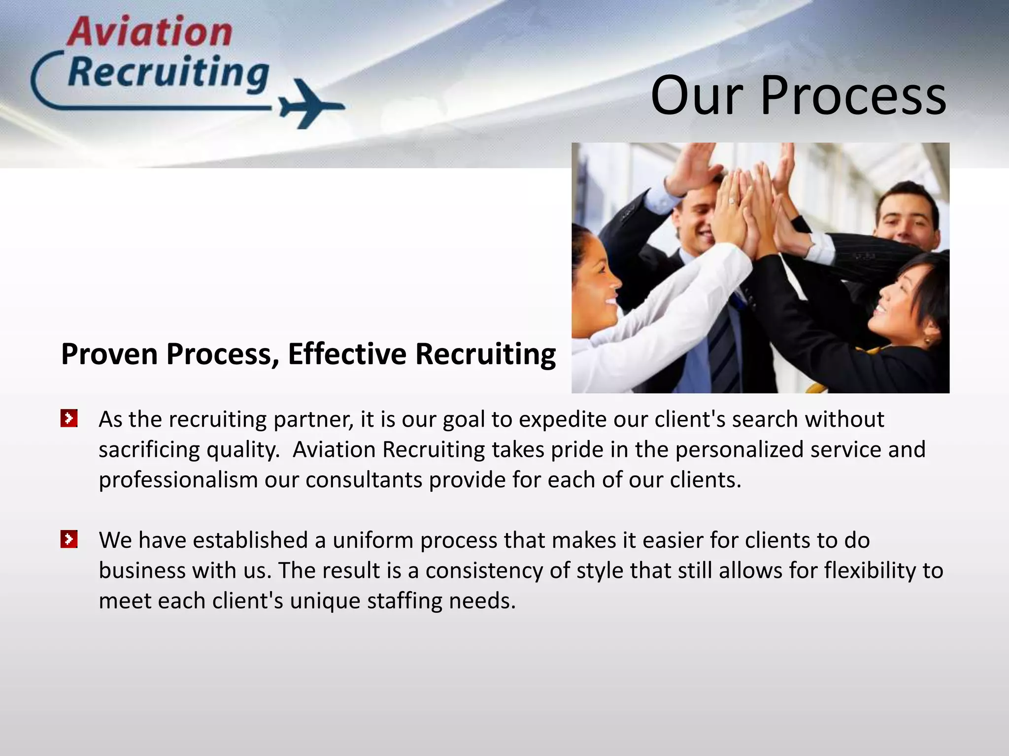 Our ProcessProven Process, Effective RecruitingAs the recruiting partner, it is our goal to expedite our client's search without sacrificing quality.  Aviation Recruiting takes pride in the personalized service and professionalism our consultants provide for each of our clients.We have established a uniform process that makes it easier for clients to do business with us. The result is a consistency of style that still allows for flexibility to meet each client's unique staffing needs. 