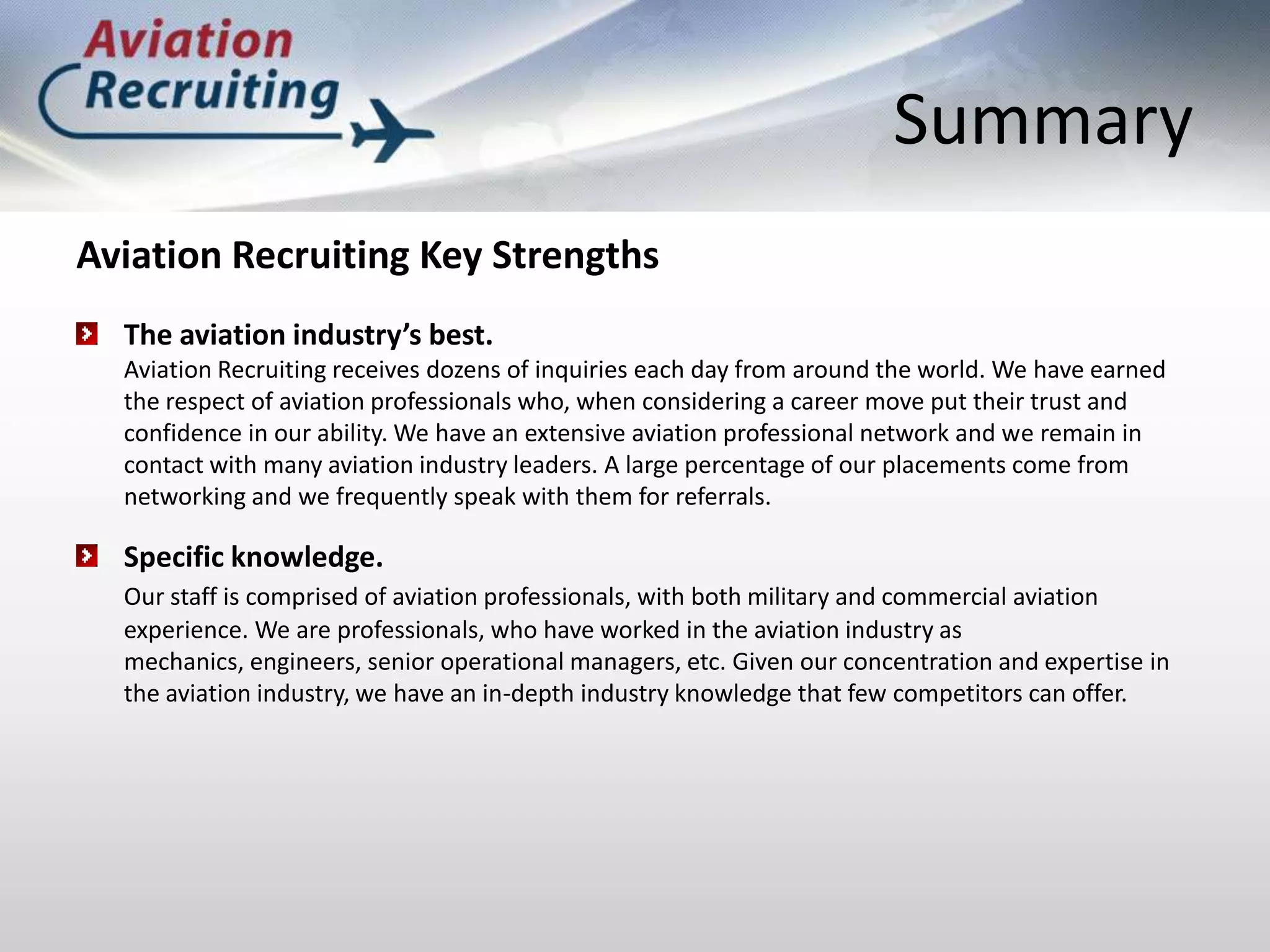 SummaryAviation Recruiting Key StrengthsThe aviation industry’s best. Aviation Recruiting receives dozens of inquiries each day from around the world. We have earned the respect of aviation professionals who, when considering a career move put their trust and confidence in our ability. We have an extensive aviation professional network and we remain in contact with many aviation industry leaders. A large percentage of our placements come from networking and we frequently speak with them for referrals. Specific knowledge.Our staff is comprised of aviation professionals, with both military and commercial aviation experience. We are professionals, who have worked in the aviation industry as mechanics, engineers, senior operational managers, etc. Given our concentration and expertise in the aviation industry, we have an in-depth industry knowledge that few competitors can offer.