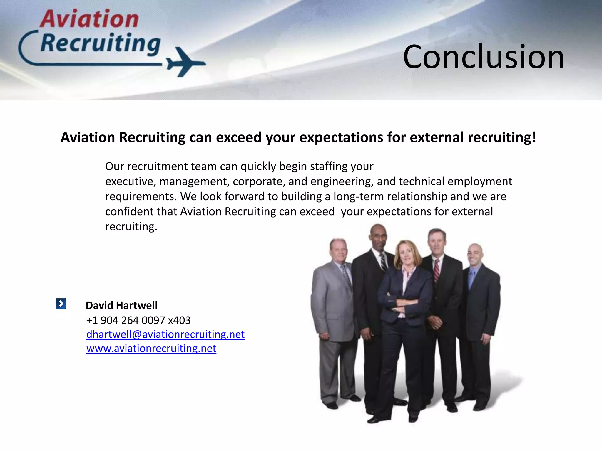 ConclusionAviation Recruiting can exceed your expectations for external recruiting!Our recruitment team can quickly begin staffing your executive, management, corporate, and engineering, and technical employment requirements. We look forward to building a long-term relationship and we are confident that Aviation Recruiting can exceed  your expectations for external recruiting.David Hartwell+1 904 264 0097 x403dhartwell@aviationrecruiting.netwww.aviationrecruiting.net