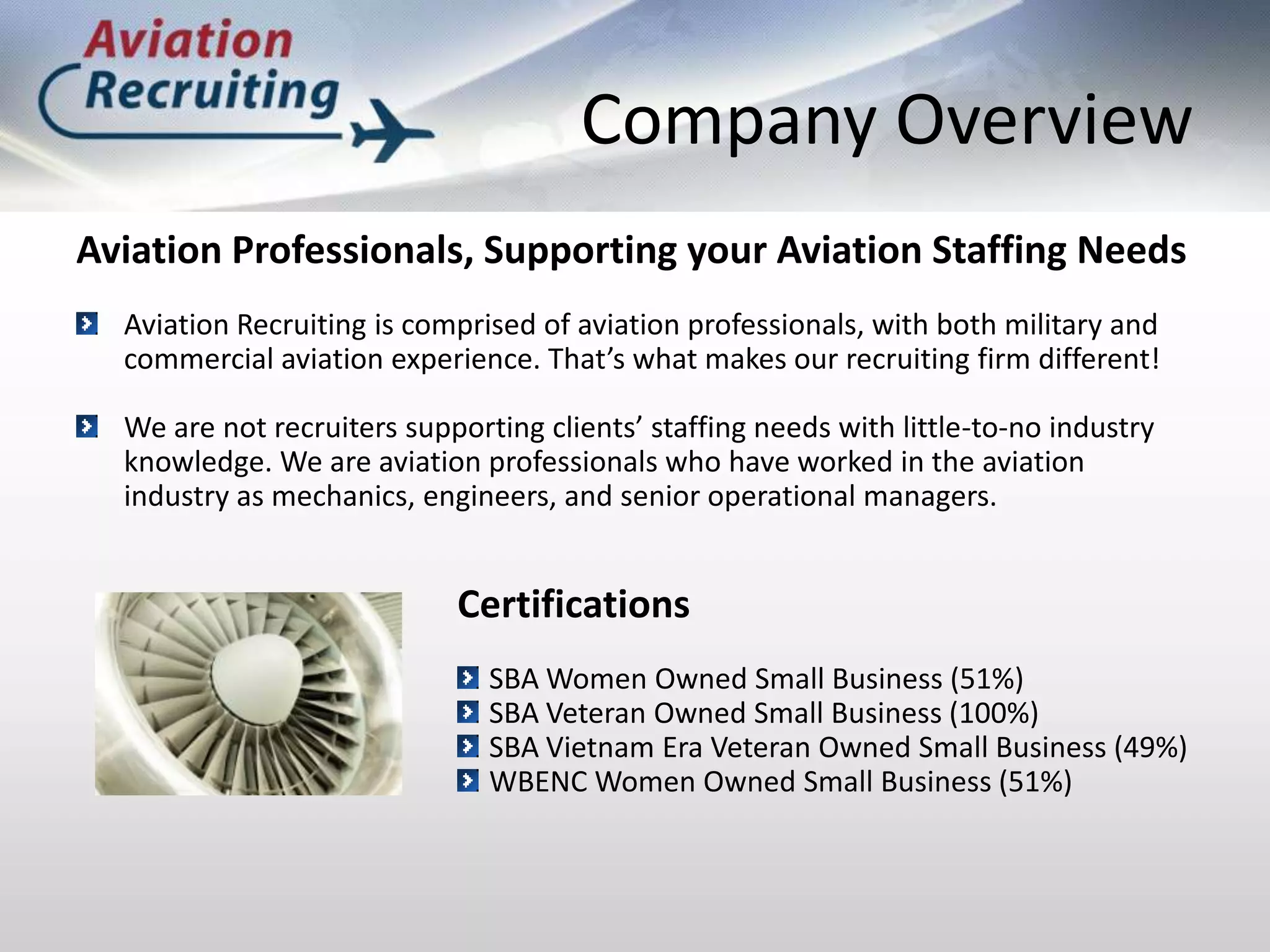 Company OverviewAviation Professionals, Supporting your Aviation Staffing NeedsAviation Recruiting is comprised of aviation professionals, with both military and commercial aviation experience. That’s what makes our recruiting firm different!We are not recruiters supporting clients’ staffing needs with little-to-no industry knowledge. We are aviation professionals who have worked in the aviation industry as mechanics, engineers, and senior operational managers.CertificationsSBA Women Owned Small Business (51%)SBA Veteran Owned Small Business (100%)SBA Vietnam Era Veteran Owned Small Business (49%)WBENC Women Owned Small Business (51%)