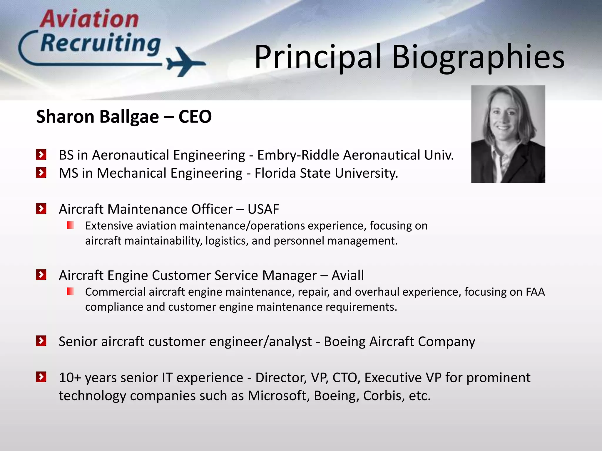 Principal BiographiesSharon Ballgae – CEOBS in Aeronautical Engineering - Embry-Riddle Aeronautical Univ.MS in Mechanical Engineering - Florida State University. Aircraft Maintenance Officer – USAFExtensive aviation maintenance/operations experience, focusing on aircraft maintainability, logistics, and personnel management. Aircraft Engine Customer Service Manager – AviallCommercial aircraft engine maintenance, repair, and overhaul experience, focusing on FAA compliance and customer engine maintenance requirements. Senior aircraft customer engineer/analyst - Boeing Aircraft Company10+ years senior IT experience - Director, VP, CTO, Executive VP for prominent technology companies such as Microsoft, Boeing, Corbis, etc.