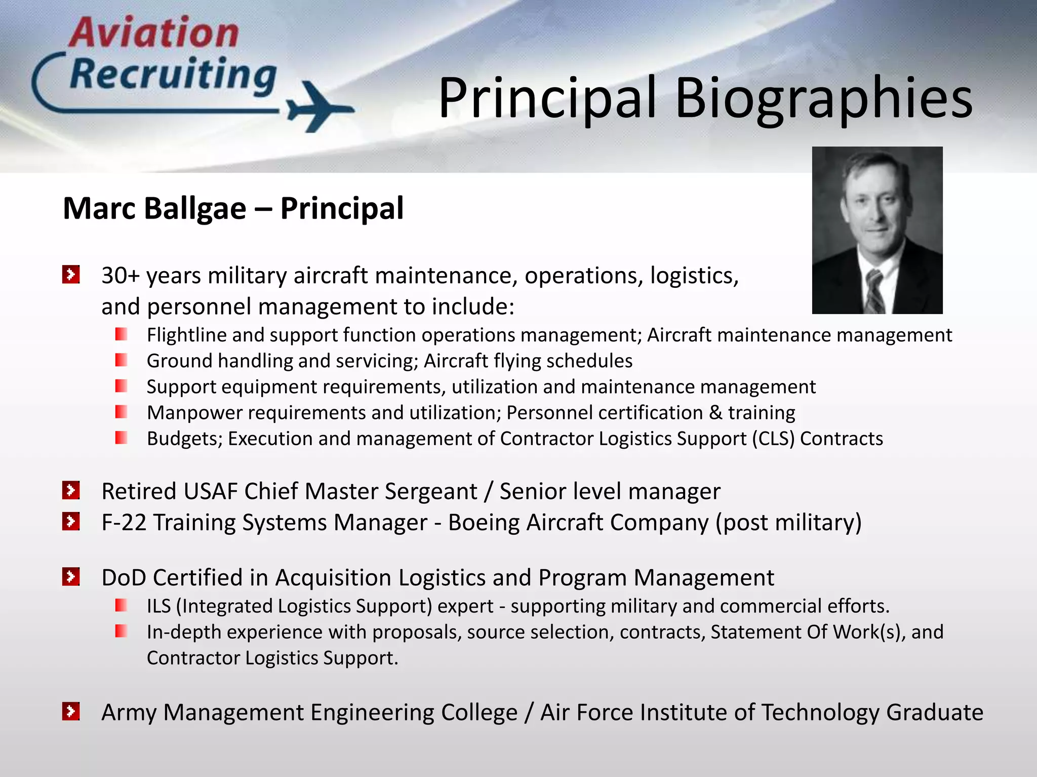Principal BiographiesMarc Ballgae – Principal30+ years military aircraft maintenance, operations, logistics, and personnel management to include:Flightline and support function operations management; Aircraft maintenance managementGround handling and servicing; Aircraft flying schedulesSupport equipment requirements, utilization and maintenance managementManpower requirements and utilization; Personnel certification & trainingBudgets; Execution and management of Contractor Logistics Support (CLS) Contracts Retired USAF Chief Master Sergeant / Senior level manager F-22 Training Systems Manager - Boeing Aircraft Company (post military)DoD Certified in Acquisition Logistics and Program Management ILS (Integrated Logistics Support) expert - supporting military and commercial efforts. In-depth experience with proposals, source selection, contracts, Statement Of Work(s), and Contractor Logistics Support. Army Management Engineering College / Air Force Institute of Technology Graduate