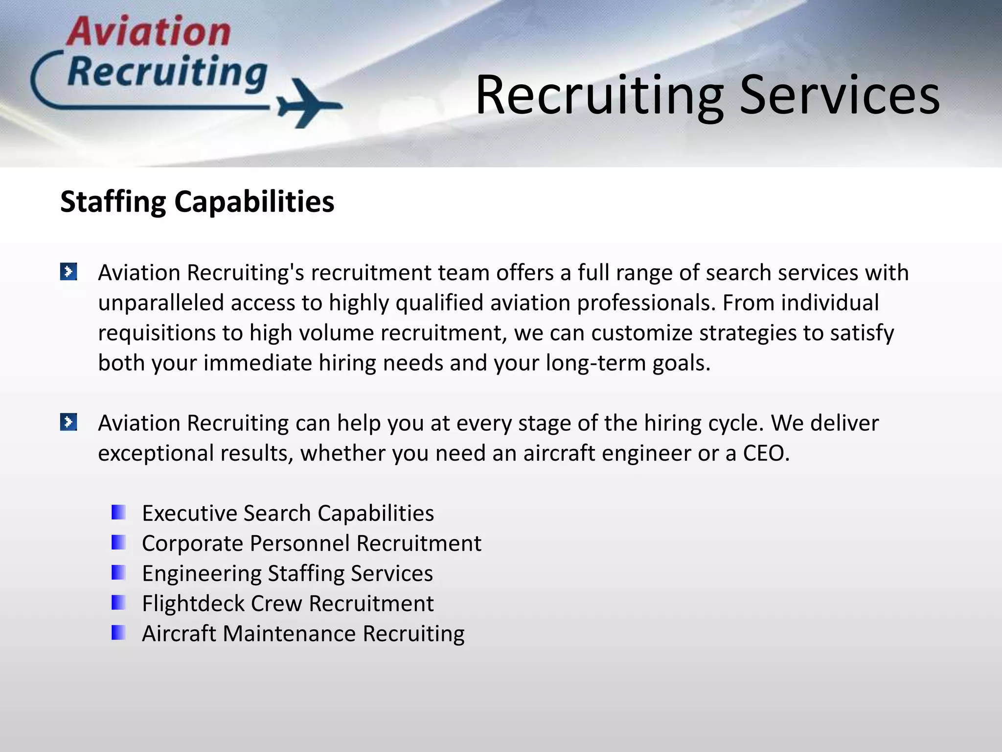 Recruiting ServicesStaffing CapabilitiesAviation Recruiting's recruitment team offers a full range of search services with unparalleled access to highly qualified aviation professionals. From individual requisitions to high volume recruitment, we can customize strategies to satisfy both your immediate hiring needs and your long-term goals.Aviation Recruiting can help you at every stage of the hiring cycle. We deliver exceptional results, whether you need an aircraft engineer or a CEO.Executive Search CapabilitiesCorporate Personnel RecruitmentEngineering Staffing ServicesFlightdeck Crew Recruitment Aircraft Maintenance Recruiting
