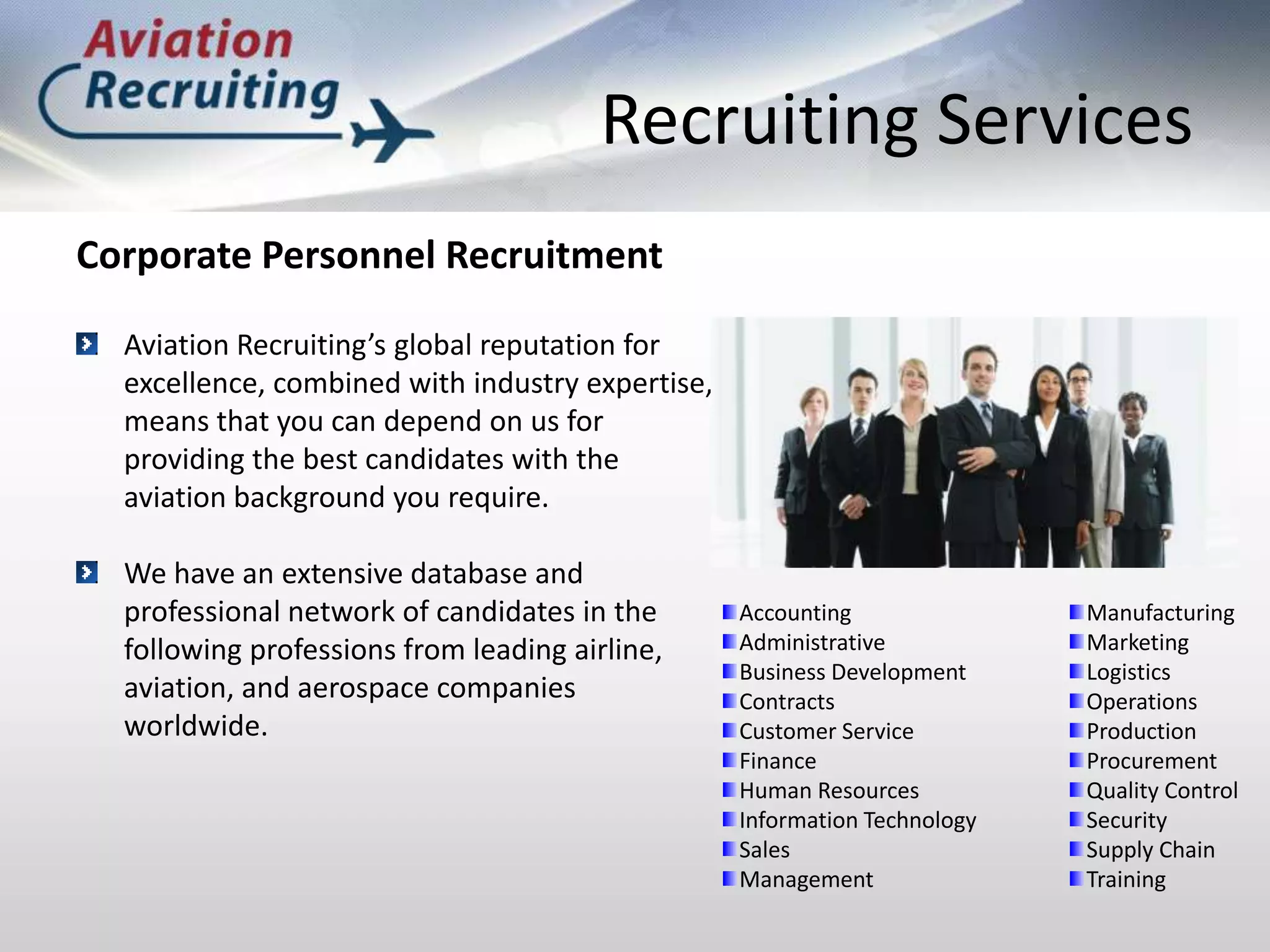 Recruiting ServicesCorporate Personnel RecruitmentAviation Recruiting’s global reputation for excellence, combined with industry expertise, means that you can depend on us for providing the best candidates with the aviation background you require.We have an extensive database and professional network of candidates in the following professions from leading airline, aviation, and aerospace companies worldwide.Accounting AdministrativeBusiness DevelopmentContractsCustomer ServiceFinanceHuman ResourcesInformation TechnologySalesManagementManufacturingMarketing LogisticsOperationsProductionProcurementQuality ControlSecuritySupply ChainTraining