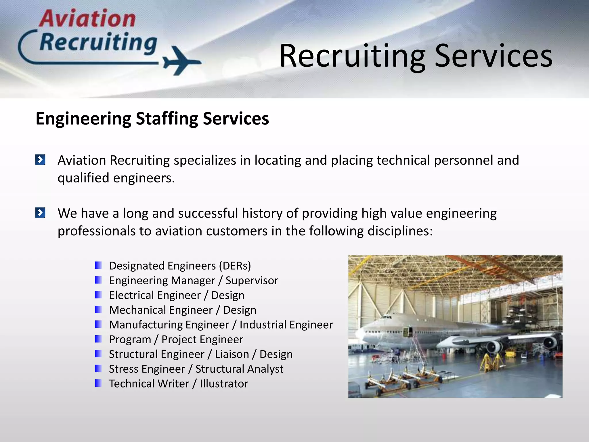 Recruiting ServicesEngineering Staffing ServicesAviation Recruiting specializes in locating and placing technical personnel and qualified engineers. We have a long and successful history of providing high value engineering professionals to aviation customers in the following disciplines:Designated Engineers (DERs)Engineering Manager / SupervisorElectrical Engineer / DesignMechanical Engineer / DesignManufacturing Engineer / Industrial EngineerProgram / Project EngineerStructural Engineer / Liaison / DesignStress Engineer / Structural AnalystTechnical Writer / Illustrator