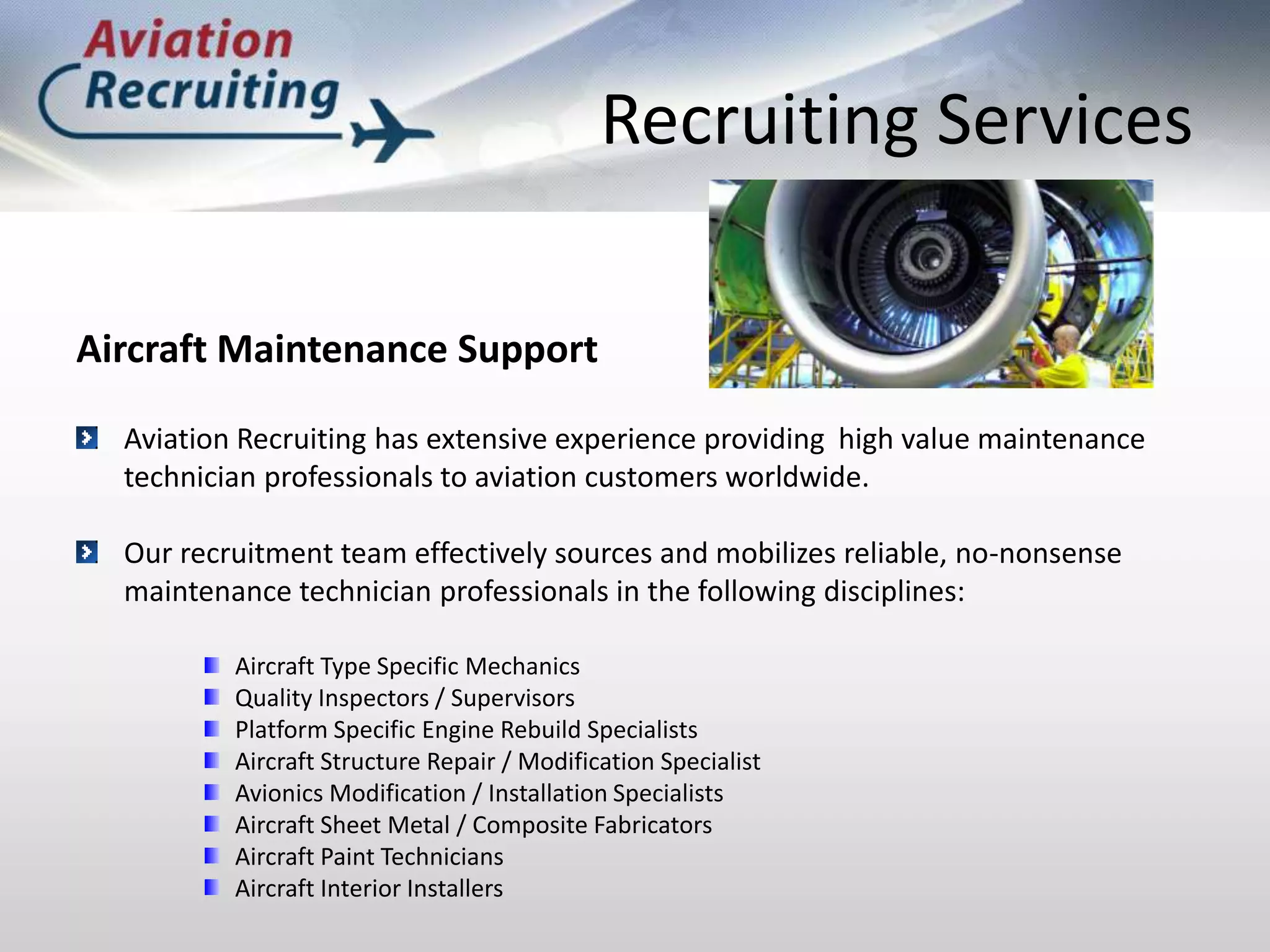 Recruiting ServicesAircraft Maintenance SupportAviation Recruiting has extensive experience providing	high value maintenance technician professionals to aviation customers worldwide.Our recruitment team effectively sources and mobilizes reliable, no-nonsense maintenance technician professionals in the following disciplines:Aircraft Type Specific MechanicsQuality Inspectors / SupervisorsPlatform Specific Engine Rebuild SpecialistsAircraft Structure Repair / Modification SpecialistAvionics Modification / Installation SpecialistsAircraft Sheet Metal / Composite FabricatorsAircraft Paint TechniciansAircraft Interior Installers
