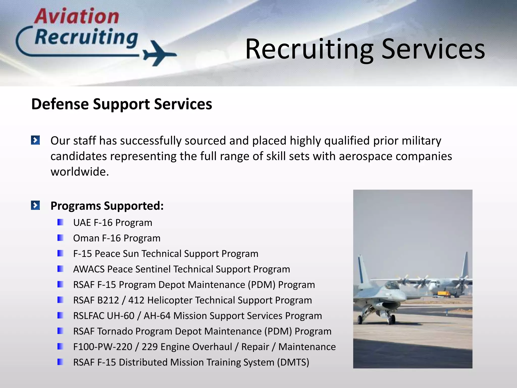Recruiting ServicesDefense Support ServicesOur staff has successfully sourced and placed highly qualified prior military candidates representing the full range of skill sets with aerospace companies worldwide.Programs Supported:UAE F-16 ProgramOman F-16 ProgramF-15 Peace Sun Technical Support ProgramAWACS Peace Sentinel Technical Support ProgramRSAF F-15 Program Depot Maintenance (PDM) ProgramRSAF B212 / 412 Helicopter Technical Support ProgramRSLFAC UH-60 / AH-64 Mission Support Services ProgramRSAF Tornado Program Depot Maintenance (PDM) ProgramF100-PW-220 / 229 Engine Overhaul / Repair / MaintenanceRSAF F-15 Distributed Mission Training System (DMTS)