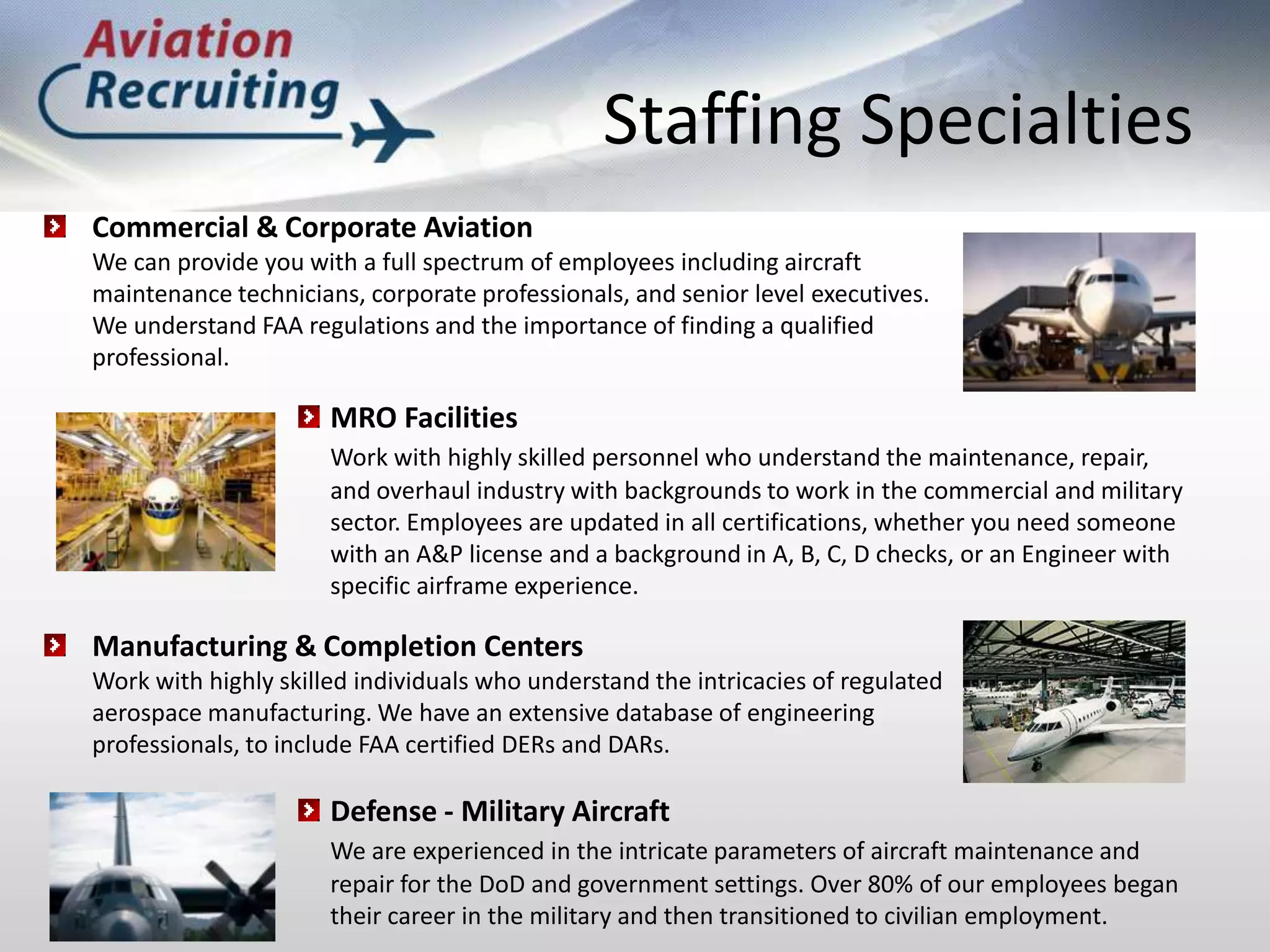 Staffing SpecialtiesCommercial & Corporate Aviation	We can provide you with a full spectrum of employees including aircraft 	maintenance technicians, corporate professionals, and senior level executives. 	We understand FAA regulations and the importance of finding a qualified 	professional.MRO FacilitiesWork with highly skilled personnel who understand the maintenance, repair, and overhaul industry with backgrounds to work in the commercial and military sector. Employees are updated in all certifications, whether you need someone with an A&P license and a background in A, B, C, D checks, or an Engineer with specific airframe experience.Manufacturing & Completion Centers	Work with highly skilled individuals who understand the intricacies of regulated 	aerospace manufacturing. We have an extensive database of engineering 	professionals, to include FAA certified DERs and DARs.Defense - Military AircraftWe are experienced in the intricate parameters of aircraft maintenance and repair for the DoD and government settings. Over 80% of our employees began their career in the military and then transitioned to civilian employment.