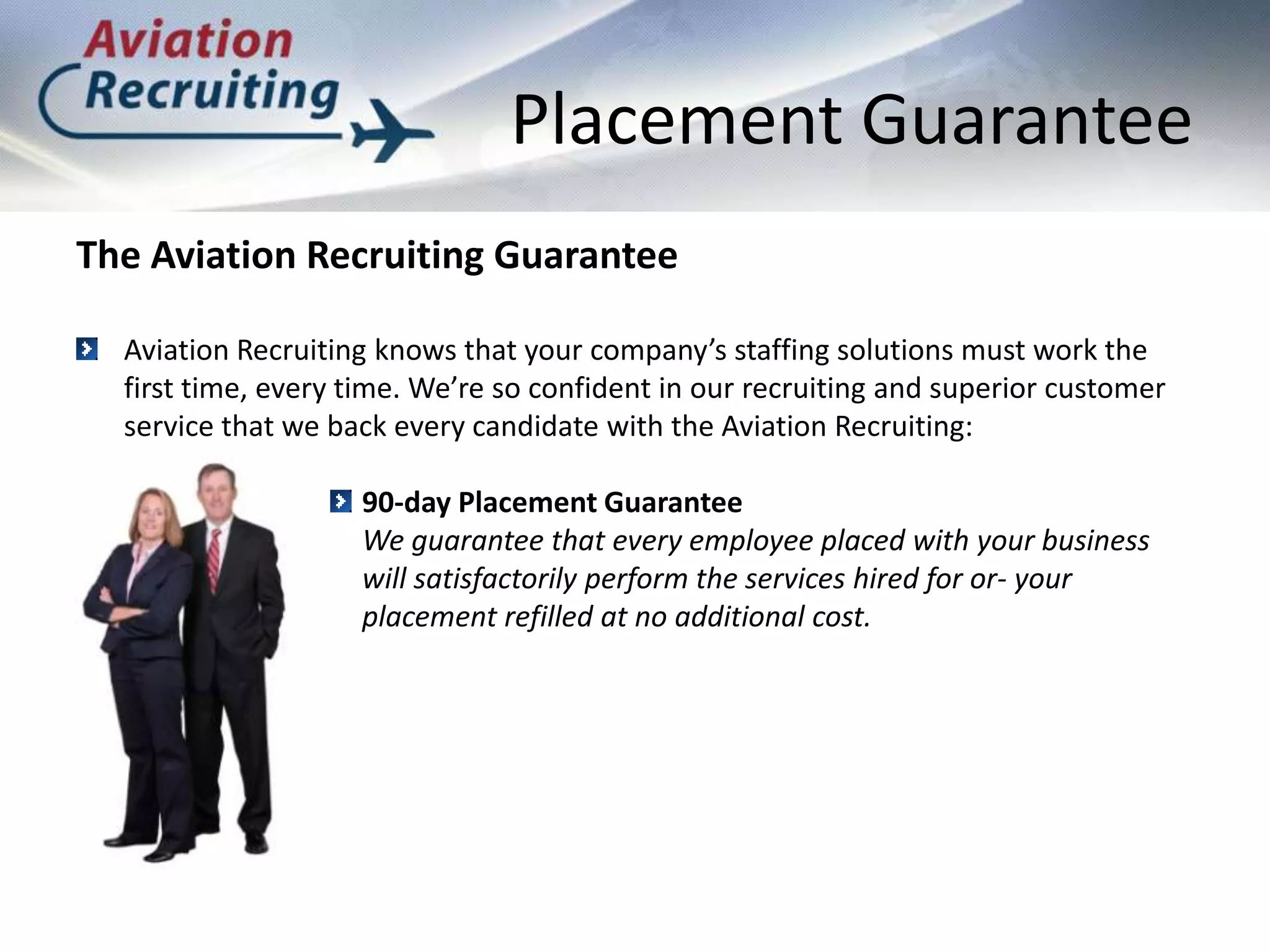 Placement GuaranteeThe Aviation Recruiting GuaranteeAviation Recruiting knows that your company’s staffing solutions must work the first time, every time. We’re so confident in our recruiting and superior customer service that we back every candidate with the Aviation Recruiting: 90-day Placement GuaranteeWe guarantee that every employee placed with your business will satisfactorily perform the services hired for or- your placement refilled at no additional cost.