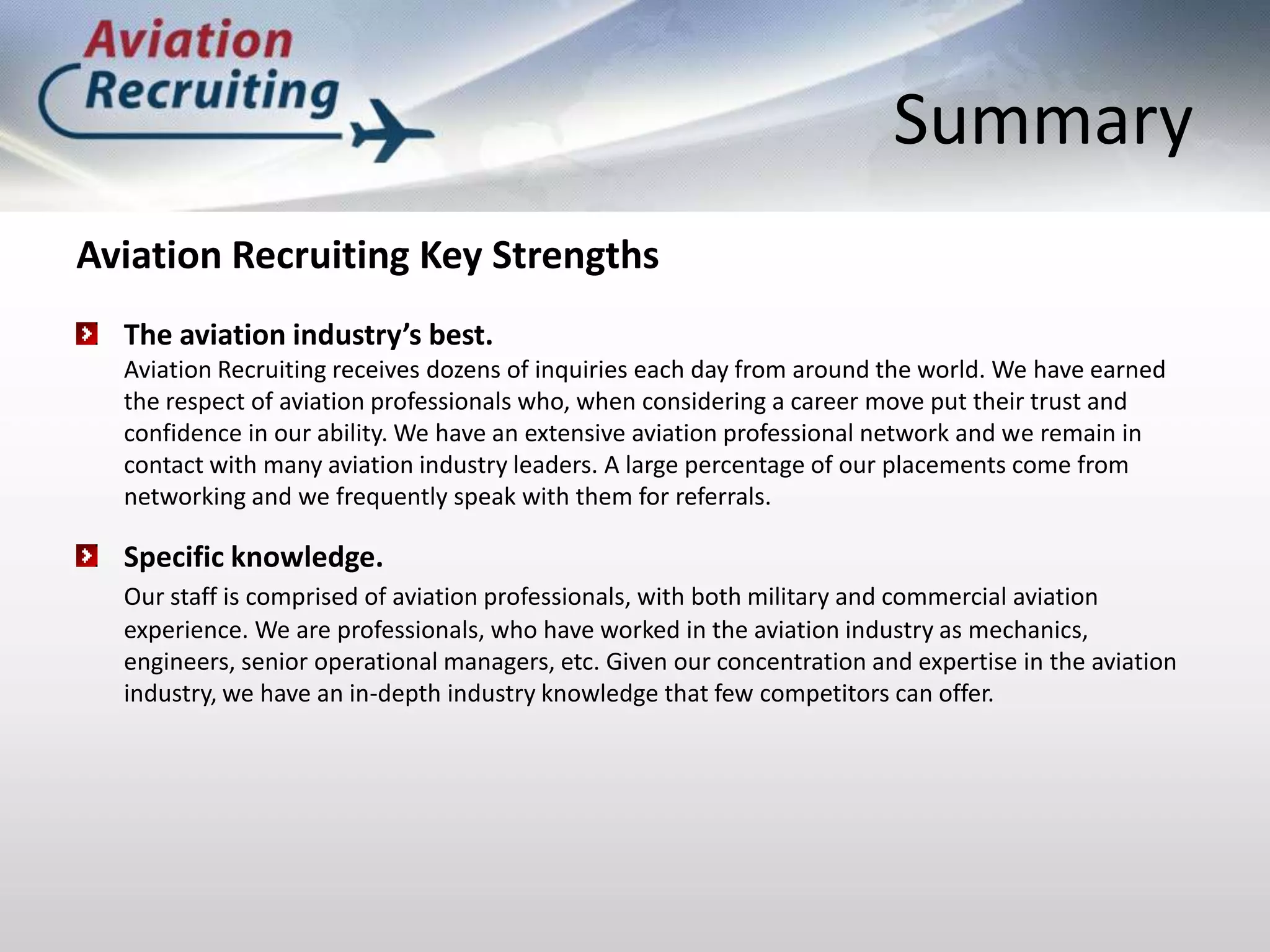 SummaryAviation Recruiting Key StrengthsThe aviation industry’s best. Aviation Recruiting receives dozens of inquiries each day from around the world. We have earned the respect of aviation professionals who, when considering a career move put their trust and confidence in our ability. We have an extensive aviation professional network and we remain in contact with many aviation industry leaders. A large percentage of our placements come from networking and we frequently speak with them for referrals. Specific knowledge.Our staff is comprised of aviation professionals, with both military and commercial aviation experience. We are professionals, who have worked in the aviation industry as mechanics, engineers, senior operational managers, etc. Given our concentration and expertise in the aviation industry, we have an in-depth industry knowledge that few competitors can offer.