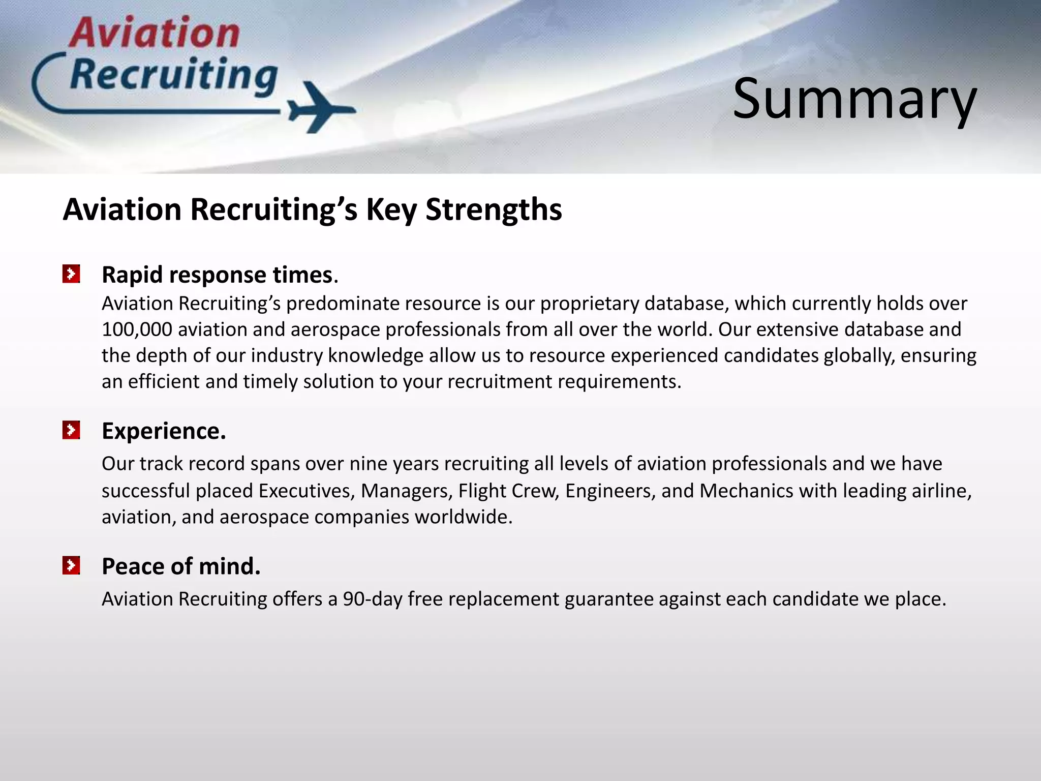 SummaryAviation Recruiting’s Key StrengthsRapid response times. Aviation Recruiting’s predominate resource is our proprietary database, which currently holds over 100,000 aviation and aerospace professionals from all over the world. Our extensive database and the depth of our industry knowledge allow us to resource experienced candidates globally, ensuring an efficient and timely solution to your recruitment requirements.Experience.Our track record spans over nine years recruiting all levels of aviation professionals and we have successful placed Executives, Managers, Flight Crew, Engineers, and Mechanics with leading airline, aviation, and aerospace companies worldwide.Peace of mind. Aviation Recruiting offers a 90-day free replacement guarantee against each candidate we place.