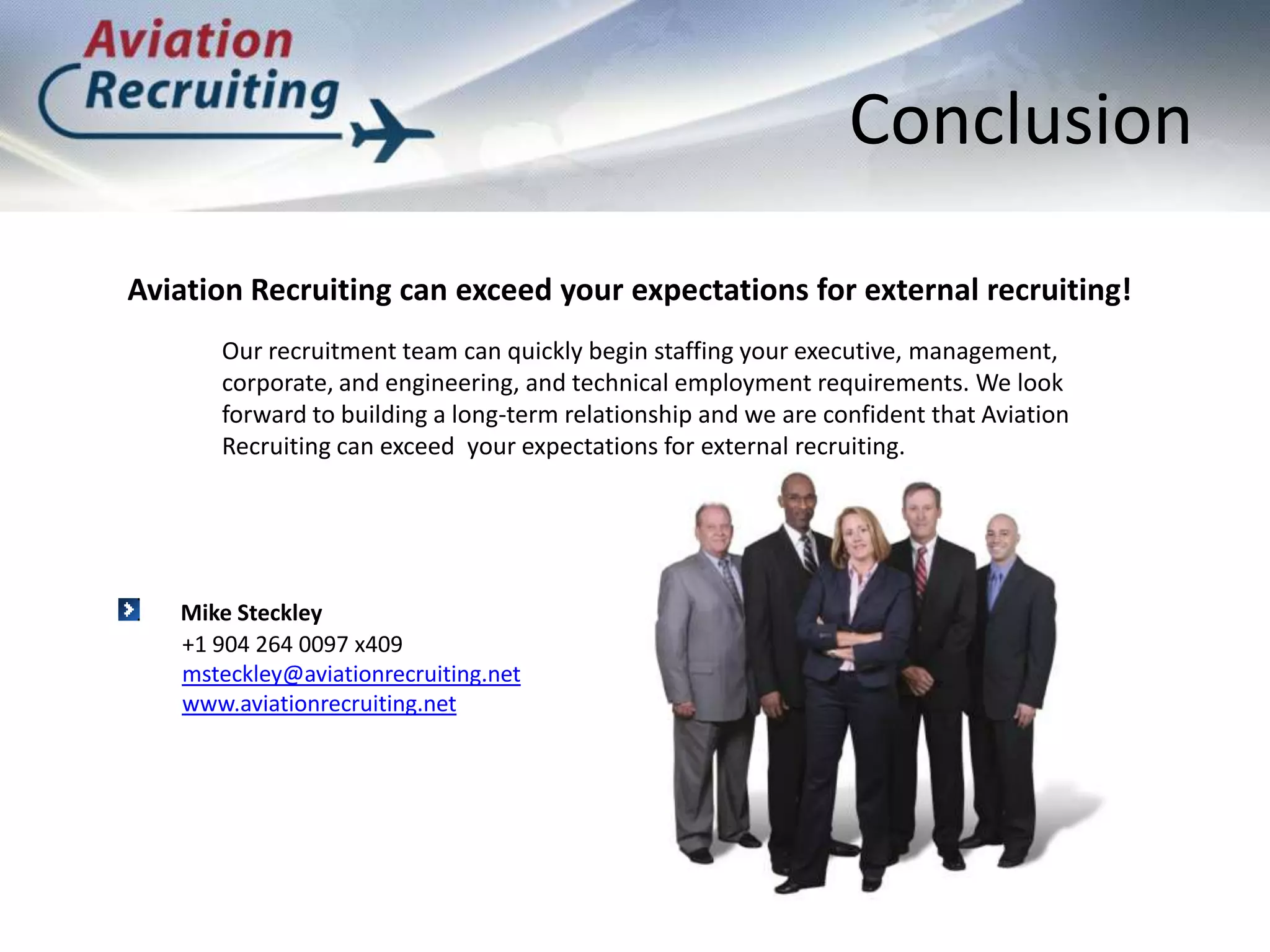 ConclusionAviation Recruiting can exceed your expectations for external recruiting!Our recruitment team can quickly begin staffing your executive, management, corporate, and engineering, and technical employment requirements. We look forward to building a long-term relationship and we are confident that Aviation Recruiting can exceed  your expectations for external recruiting.Mike Steckley+1 904 264 0097 x409msteckley@aviationrecruiting.netwww.aviationrecruiting.net