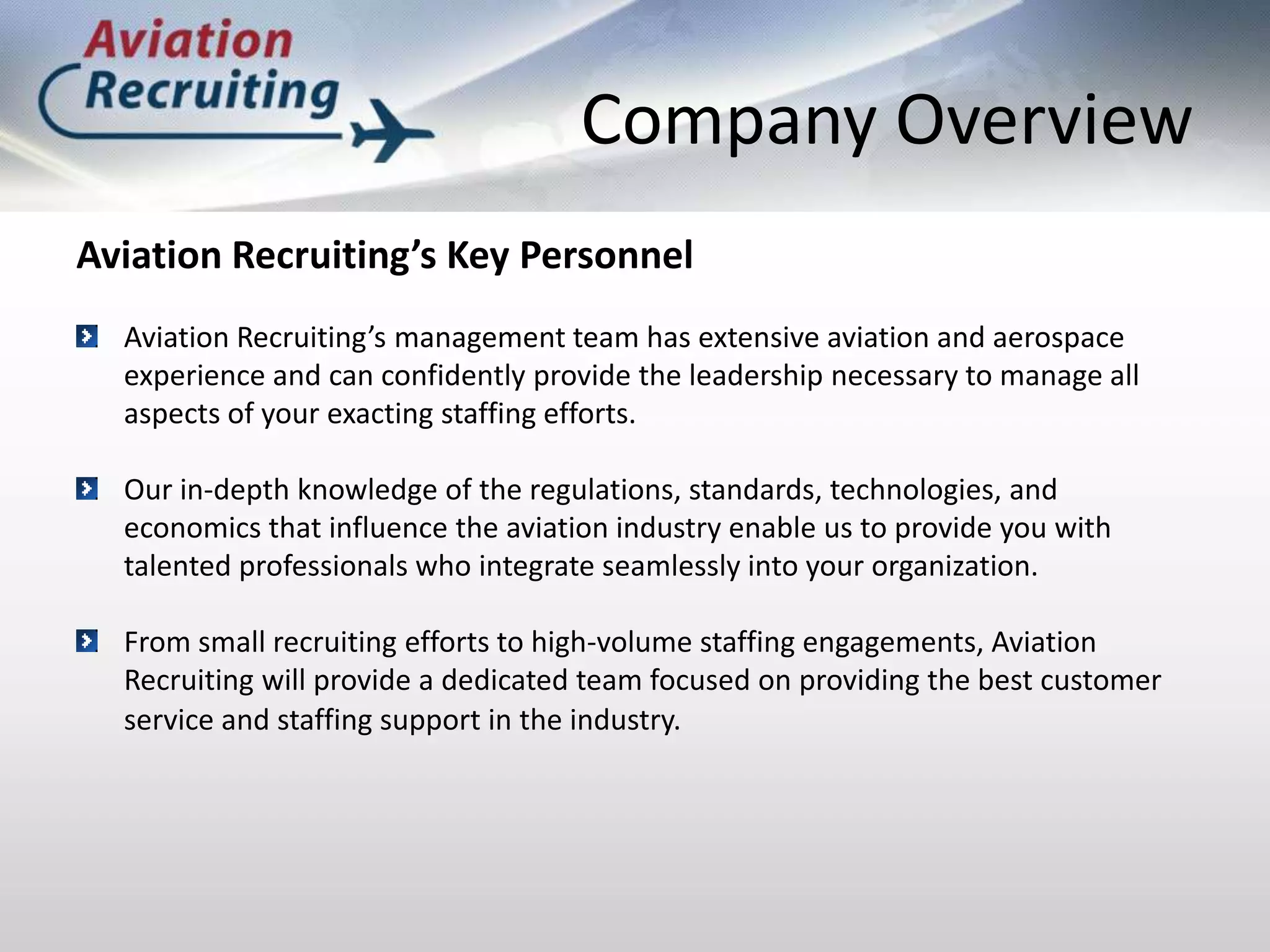 Company OverviewAviation Recruiting’s Key PersonnelAviation Recruiting’s management team has extensive aviation and aerospace experience and can confidently provide the leadership necessary to manage all aspects of your exacting staffing efforts.Our in-depth knowledge of the regulations, standards, technologies, and economics that influence the aviation industry enable us to provide you with talented professionals who integrate seamlessly into your organization.From small recruiting efforts to high-volume staffing engagements, Aviation Recruiting will provide a dedicated team focused on providing the best customer service and staffing support in the industry.