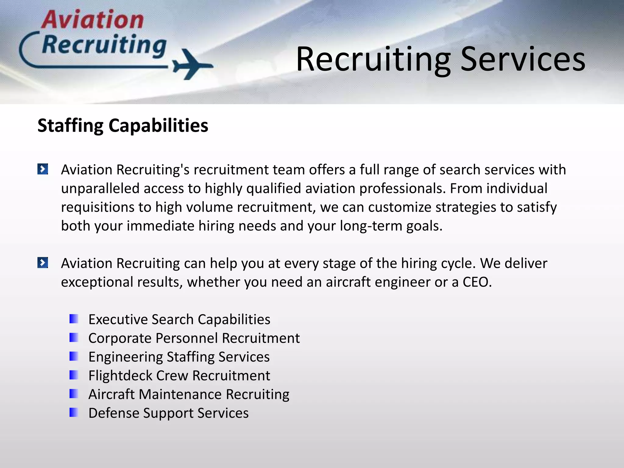 Recruiting ServicesStaffing CapabilitiesAviation Recruiting's recruitment team offers a full range of search services with unparalleled access to highly qualified aviation professionals. From individual requisitions to high volume recruitment, we can customize strategies to satisfy both your immediate hiring needs and your long-term goals.Aviation Recruiting can help you at every stage of the hiring cycle. We deliver exceptional results, whether you need an aircraft engineer or a CEO.Executive Search CapabilitiesCorporate Personnel RecruitmentEngineering Staffing ServicesFlightdeck Crew Recruitment Aircraft Maintenance RecruitingDefense Support Services