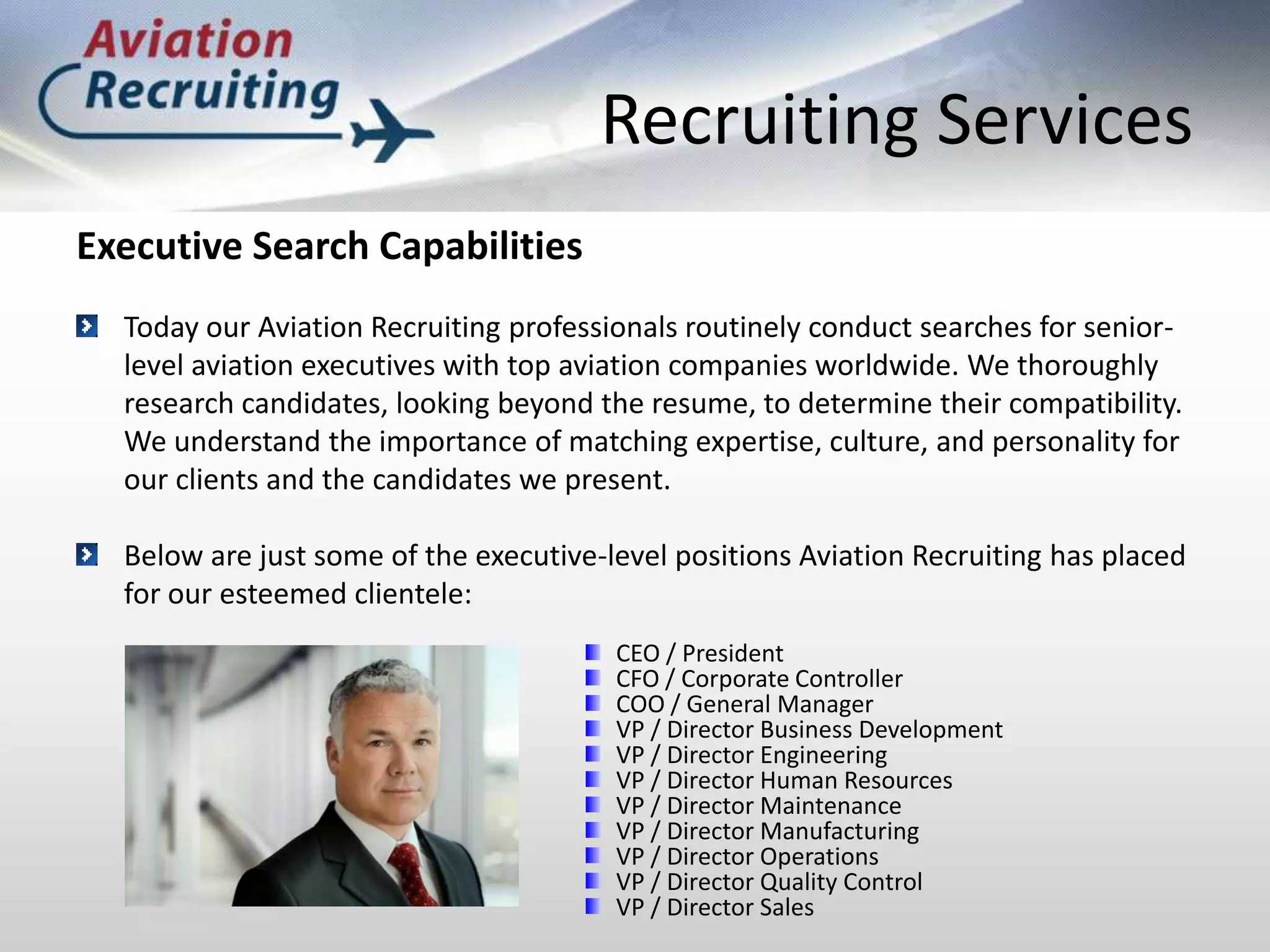 Recruiting ServicesExecutive Search CapabilitiesToday our Aviation Recruiting professionals routinely conduct searches for senior-level aviation executives with top aviation companies worldwide. We thoroughly research candidates, looking beyond the resume, to determine their compatibility. We understand the importance of matching expertise, culture, and personality for our clients and the candidates we present.Below are just some of the executive-level positions Aviation Recruiting has placed for our esteemed clientele:CEO / PresidentCFO / Corporate ControllerCOO / General ManagerVP / Director Business DevelopmentVP / Director EngineeringVP / Director Human ResourcesVP / Director MaintenanceVP / Director ManufacturingVP / Director OperationsVP / Director Quality ControlVP / Director Sales