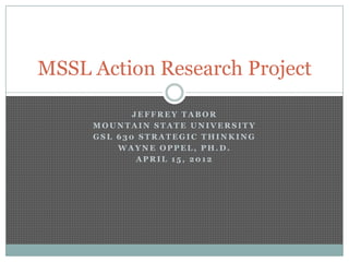 MSSL Action Research Project

            JEFFREY TABOR
     MOUNTAIN STATE UNIVERSITY
     GSL 630 STRATEGIC THINKING
         WAYNE OPPEL, PH.D.
             APRIL 15, 2012
 