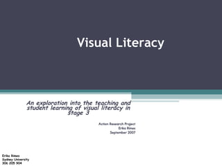 Visual Literacy An exploration into the teaching and student learning of visual literacy in stage 3 Action Research Project Erika Rimes September 2007 Erika Rimes Sydney University 306 205 904 