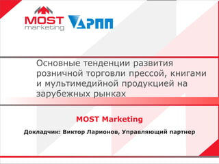 MOST Marketing Докладчик: Виктор Ларионов, Управляющий партнер Основные тенденции развития розничной торговли прессой, книгами и мультимедийной продукцией на зарубежных рынках 