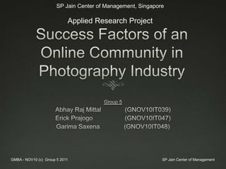 Success Factors of an Online Community in Photography Industry Group 5 Abhay Raj Mittal 	 (GNOV10IT039) Erick Prajogo (GNOV10IT047) GarimaSaxena(GNOV10IT048) SP Jain Center of Management GMBA - NOV10 (c)  Group 5 2011 SP Jain Center of Management, Singapore Applied Research Project 