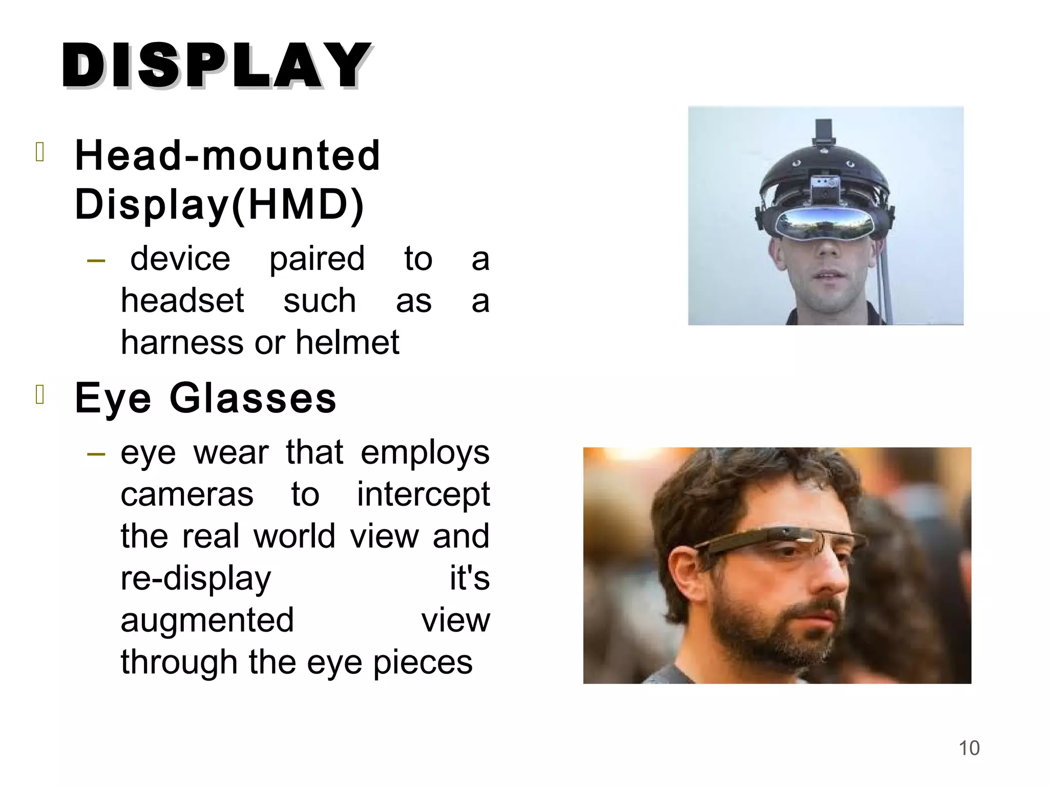 DISPLAYDISPLAY
 Head-mounted
Display(HMD)
–  device paired to a
headset such as a
harness or helmet
 Eye Glasses
– eye wear that employs
cameras to intercept
the real world view and
re-display it's
augmented view
through the eye pieces
10
 